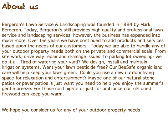 About us Bergeron's Lawn Service & Landscaping was founded in 1984 by Mark Bergeron. Today, Bergeron’s still provides high quality and professional lawn service and landscaping services; however, the business has expanded into much more. Over the years we have continued to add products and services based upon the needs of our customers. Today we are able to handle any of your outdoor property needs both on the private and commercial scale. From site work, drive way repair and drainage issues, to parking lot sweeping- we do it all. Tired of watering your yard? We design, install and maintain irrigation systems. Want your lawn pesticide free? Our BeeSafe organic land care will help keep your lawn green. Could you use a new outdoor living space for relaxation and entertainment? Maybe one of our natural stone patios or paver patios is just want you need to help you enjoy the summer's gentle breeze. For those cold nights or just for ambiance our kiln dried firewood can keep you warm. We hope you consider us for any of your outdoor property needs 