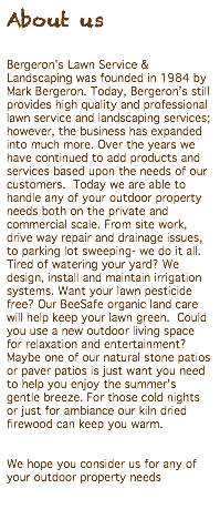 About us Bergeron's Lawn Service & Landscaping was founded in 1984 by Mark Bergeron. Today, Bergeron’s still provides high quality and professional lawn service and landscaping services; however, the business has expanded into much more. Over the years we have continued to add products and services based upon the needs of our customers. Today we are able to handle any of your outdoor property needs both on the private and commercial scale. From site work, drive way repair and drainage issues, to parking lot sweeping- we do it all. Tired of watering your yard? We design, install and maintain irrigation systems. Want your lawn pesticide free? Our BeeSafe organic land care will help keep your lawn green. Could you use a new outdoor living space for relaxation and entertainment? Maybe one of our natural stone patios or paver patios is just want you need to help you enjoy the summer's gentle breeze. For those cold nights or just for ambiance our kiln dried firewood can keep you warm. We hope you consider us for any of your outdoor property needs 